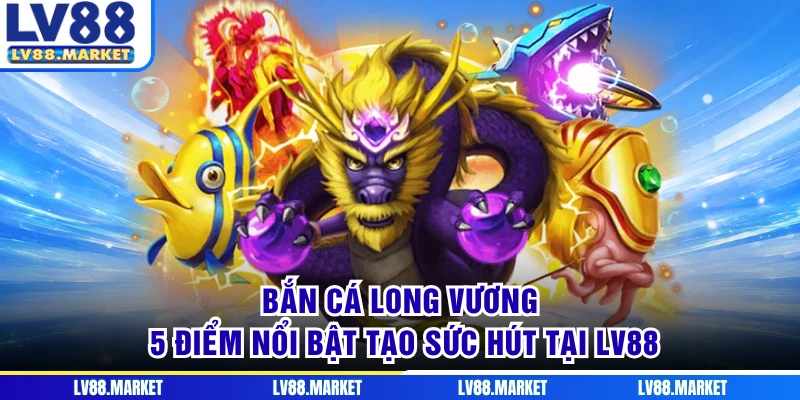 Bắn Cá Long Vương - 5 Điểm Nổi Bật Tạo Sức Hút Tại LV88