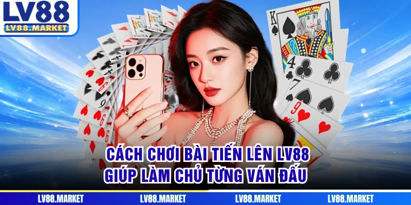 Cách Chơi Bài Tiến Lên LV88 - Giúp Làm Chủ Từng Ván Đấu