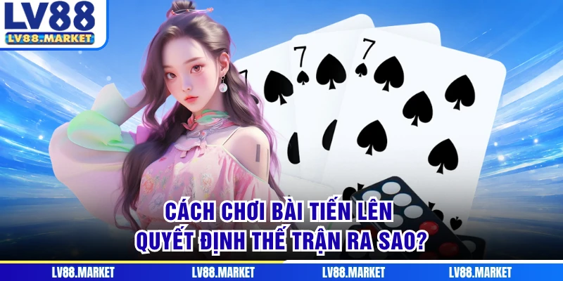 Cách chơi bài Tiến Lên quyết định thế trận ra sao?